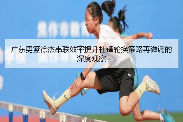广东男篮徐杰串联效率提升杜锋轮换策略再微调的深度观察